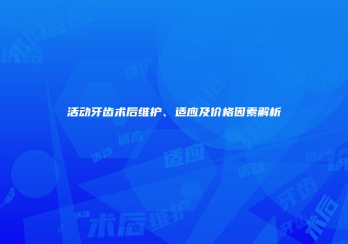 活动牙齿术后维护、适应及价格因素解析