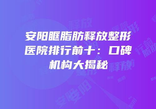 安阳眶脂肪释放整形医院排行前十：口碑机构大揭秘