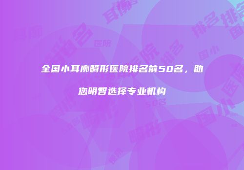 全国小耳廓畸形医院排名前50名，助您明智选择专业机构