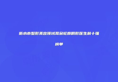衡水市整形美容领域耳朵轮廓畸形医生前十强榜单