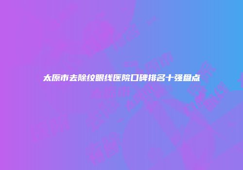 太原市去除纹眼线医院口碑排名十强盘点