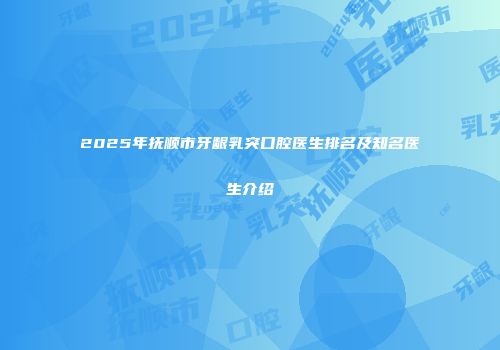 2025年抚顺市牙龈乳突口腔医生排名及知名医生介绍