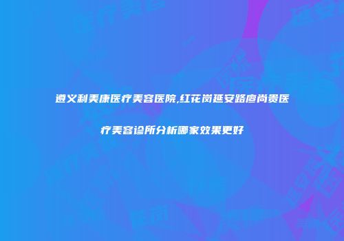 遵义利美康医疗美容医院,红花岗延安路廖尚贵医疗美容诊所分析哪家效果更好
