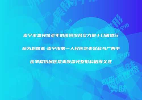 南宁市激光祛老年斑医院综合实力前十口碑排行榜为您精选-南宁市第一人民医院美容科与广西中医学院附属医院美肤激光整形科值得关注