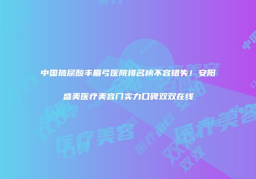 中国玻尿酸丰眉弓医院排名榜不容错失！安阳盛美医疗美容门实力口碑双双在线