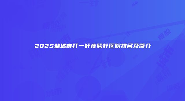 2025盐城市打一针瘦脸针医院排名及简介