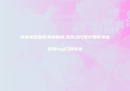 张掖星范整形美容医院,张掖当代医疗整形美容诊所top口碑在线