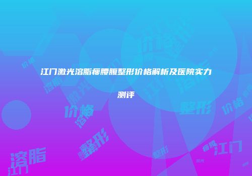 江门激光溶脂瘦腰腹整形价格解析及医院实力测评
