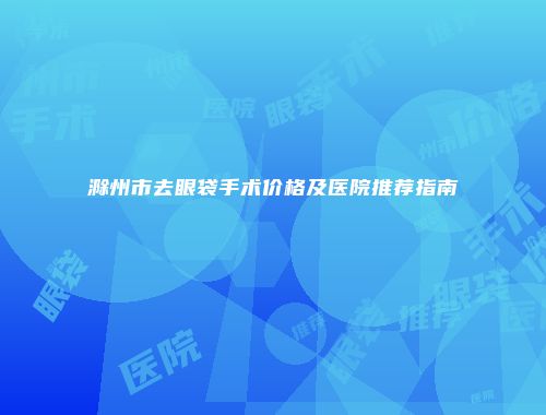 滁州市去眼袋手术价格及医院推荐指南
