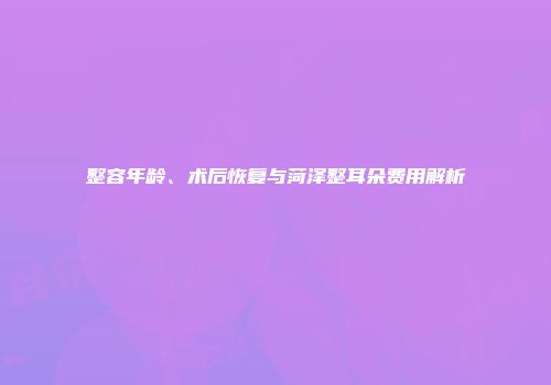 整容年龄、术后恢复与菏泽整耳朵费用解析