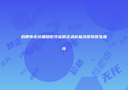 合肥市无托槽隐形牙齿矫正术价格及医院医生推荐