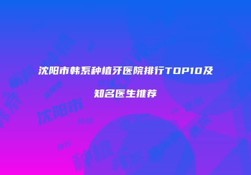 沈阳市韩系种植牙医院排行TOP10及知名医生推荐