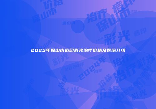 2025年保山市痘印彩光治疗价格及医院介绍