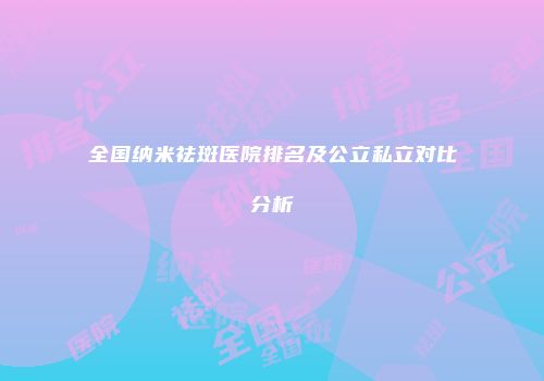 全国纳米祛斑医院排名及公立私立对比分析
