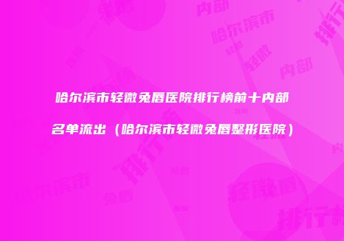 哈尔滨市轻微兔唇医院排行榜前十内部名单流出（哈尔滨市轻微兔唇整形医院）