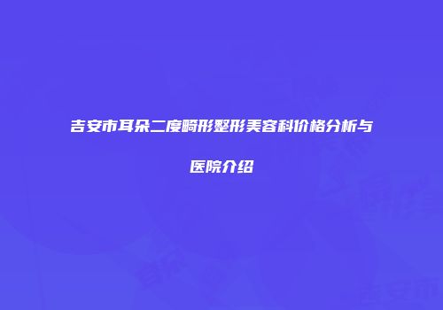 吉安市耳朵二度畸形整形美容科价格分析与医院介绍