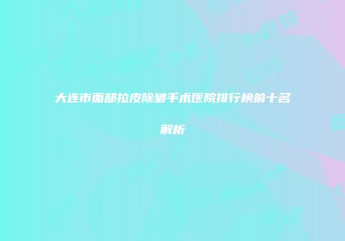 大连市面部拉皮除皱手术医院排行榜前十名解析