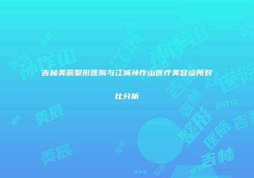 吉林美辰整形医院与江城孙作山医疗美容诊所对比分析