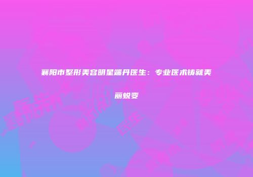 襄阳市整形美容明星端丹医生：专业医术铸就美丽蜕变