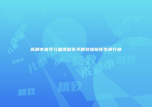 成都市拔牙儿童滞留乳牙精致拔除医生排行榜