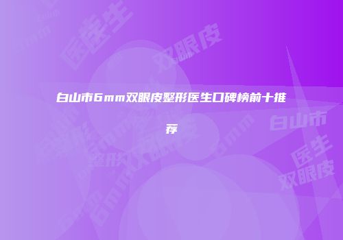 白山市6mm双眼皮整形医生口碑榜前十推荐