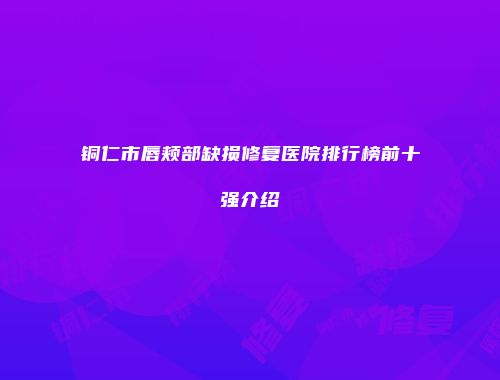 铜仁市唇颊部缺损修复医院排行榜前十强介绍