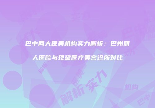 巴中两大医美机构实力解析：巴州丽人医院与现黛医疗美容诊所对比