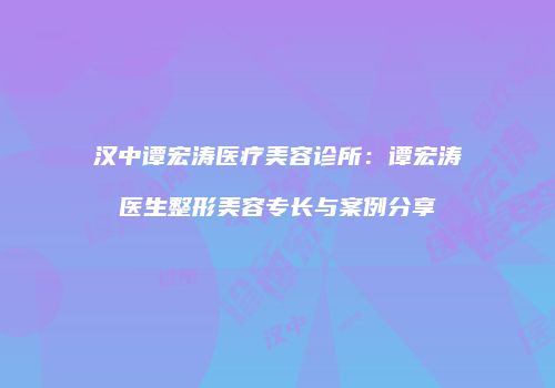 汉中谭宏涛医疗美容诊所：谭宏涛医生整形美容专长与案例分享