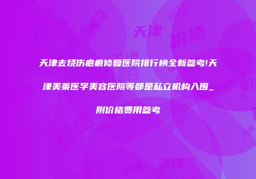 天津去烧伤疤痕修复医院排行榜全新参考!天津美莱医学美容医院等都是私立机构入围_附价格费用参考