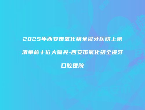 2025年西安市氧化铝全瓷牙医院上榜清单前十位大曝光-西安市氧化铝全瓷牙口腔医院