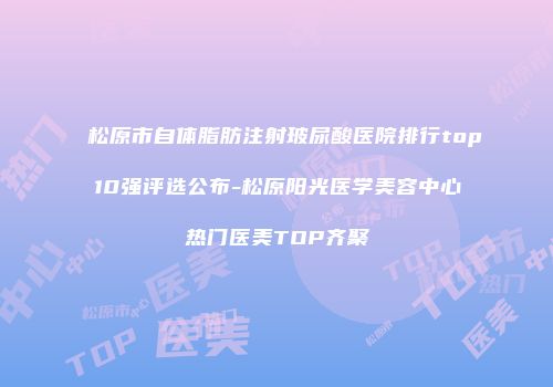 松原市自体脂肪注射玻尿酸医院排行top10强评选公布-松原阳光医学美容中心热门医美TOP齐聚