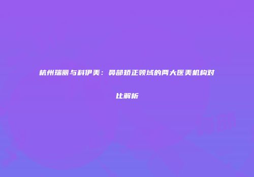 杭州瑞丽与科伊美：鼻部矫正领域的两大医美机构对比解析