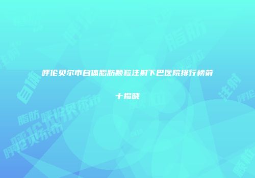 呼伦贝尔市自体脂肪颗粒注射下巴医院排行榜前十揭晓