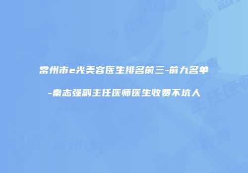 常州市e光美容医生排名前三-前九名单-秦志强副主任医师医生收费不坑人