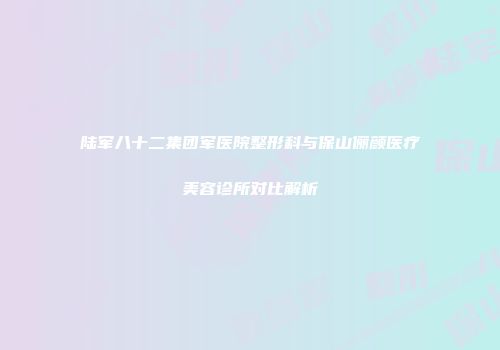 陆军八十二集团军医院整形科与保山俪颜医疗美容诊所对比解析