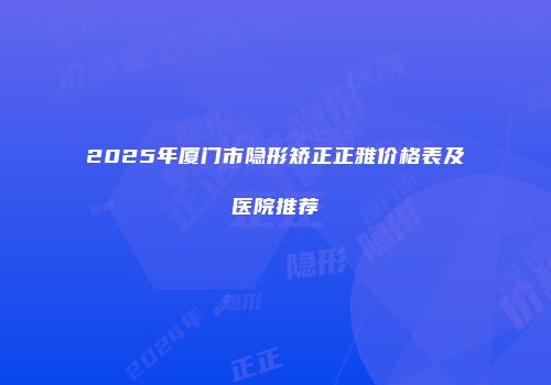 2025年厦门市隐形矫正正雅价格表及医院推荐