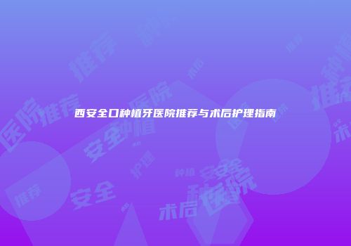 西安全口种植牙医院推荐与术后护理指南