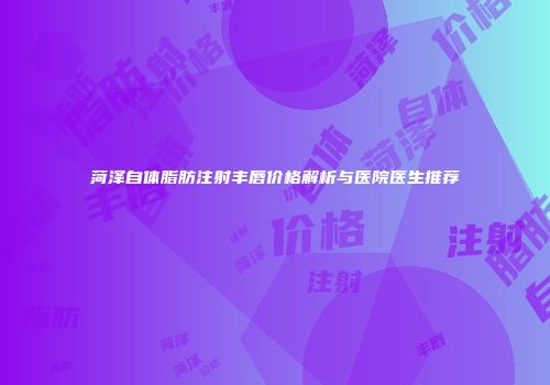 菏泽自体脂肪注射丰唇价格解析与医院医生推荐