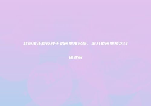 北京市正畸反颌手术医生排名榜：前八位医生技艺口碑详解