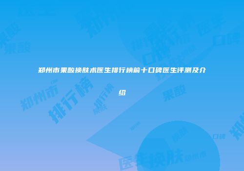 郑州市果酸换肤术医生排行榜前十口碑医生评测及介绍