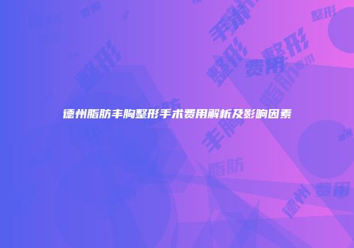 德州脂肪丰胸整形手术费用解析及影响因素