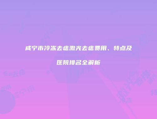 咸宁市冷冻去痣激光去痣费用、特点及医院排名全解析