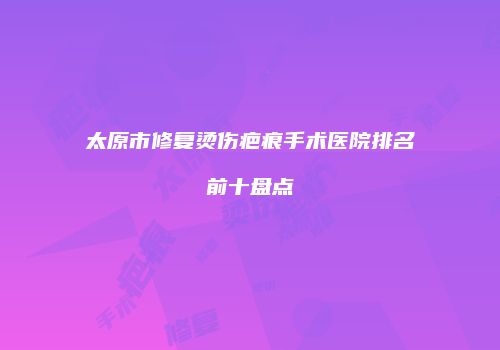 太原市修复烫伤疤痕手术医院排名前十盘点