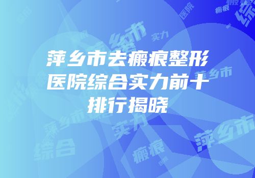 萍乡市去瘢痕整形医院综合实力前十排行揭晓