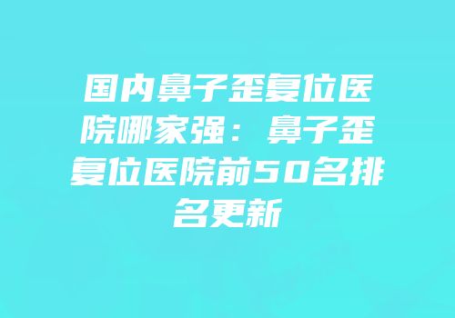 国内鼻子歪复位医院哪家强：鼻子歪复位医院前50名排名更新
