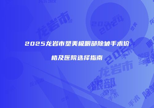 2025龙岩市塑美极眼部除皱手术价格及医院选择指南