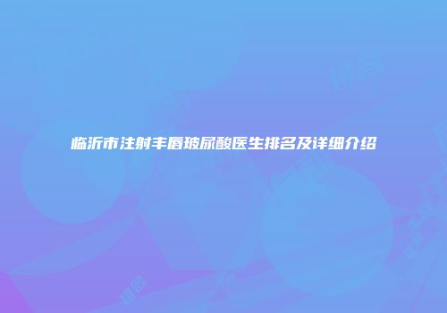 临沂市注射丰唇玻尿酸医生排名及详细介绍