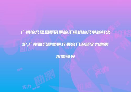 广州综合隆鼻整形医院正规机构名单新鲜出炉,广州联合丽格医疗美容门诊部实力勘测价格曝光