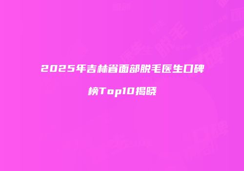 2025年吉林省面部脱毛医生口碑榜Top10揭晓