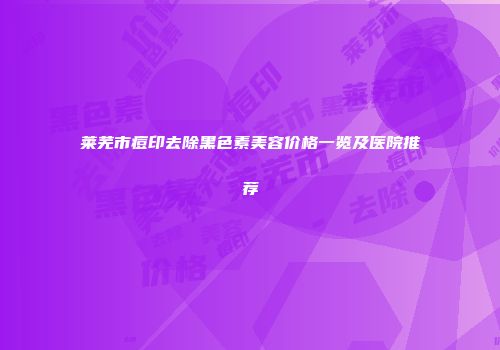 莱芜市痘印去除黑色素美容价格一览及医院推荐